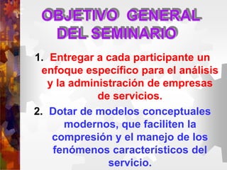 OBJETIVO GENERAL
DEL SEMINARIO
1. Entregar a cada participante un
enfoque específico para el análisis
y la administración de empresas
de servicios.
2. Dotar de modelos conceptuales
modernos, que faciliten la
compresión y el manejo de los
fenómenos característicos del
servicio.
 