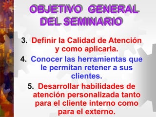 OBJETIVO GENERAL
DEL SEMINARIO
3. Definir la Calidad de Atención
y como aplicarla.
4. Conocer las herramientas que
le permitan retener a sus
clientes.
5. Desarrollar habilidades de
atención personalizada tanto
para el cliente interno como
para el externo.
 
