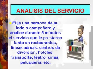 ANALISIS DEL SERVICIO
 Elíja una persona de su
lado o compañero y
analice durante 5 minutos
el servicio que le prestaron
tanto en restaurantes,
líneas aéreas, centros de
diversión, hoteles,
transporte, teatro, cines,
peluquería, etc.
 