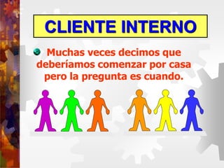 CLIENTE INTERNO
Muchas veces decimos que
deberíamos comenzar por casa
pero la pregunta es cuando.
 