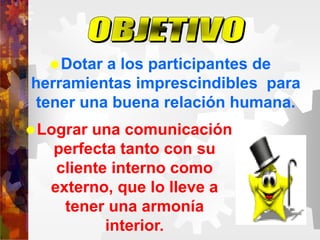 Dotar a los participantes de
herramientas imprescindibles para
tener una buena relación humana.
Lograr una comunicación
perfecta tanto con su
cliente interno como
externo, que lo lleve a
tener una armonía
interior.
 