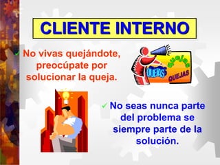 CLIENTE INTERNO
 No vivas quejándote,
preocúpate por
solucionar la queja.
 No seas nunca parte
del problema se
siempre parte de la
solución.
 