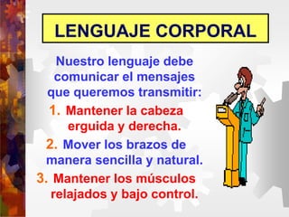 LENGUAJE CORPORAL
Nuestro lenguaje debe
comunicar el mensajes
que queremos transmitir:
1. Mantener la cabeza
erguida y derecha.
2. Mover los brazos de
manera sencilla y natural.
3. Mantener los músculos
relajados y bajo control.
 