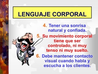 LENGUAJE CORPORAL
4. Tener una sonrisa
natural y confiada.
5. Su movimiento corporal
tiene que ser
controlado, ni muy
tenso ni muy suelto.
6. Debe mantener contacto
visual cuando habla y
escucha a los clientes.
 