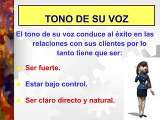 TONO DE SU VOZ
El tono de su voz conduce al éxito en las
relaciones con sus clientes por lo
tanto tiene que ser:
 Ser fuerte.
 Estar bajo control.
 Ser claro directo y natural.
 