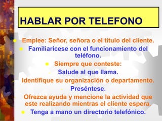 HABLAR POR TELEFONO
 Emplee: Señor, señora o el título del cliente.
 Familiaricese con el funcionamiento del
teléfono.
 Siempre que conteste:
- Salude al que llama.
- Identifique su organización o departamento.
- Preséntese.
- Ofrezca ayuda y mencione la actividad que
este realizando mientras el cliente espera.
 Tenga a mano un directorio telefónico.
 