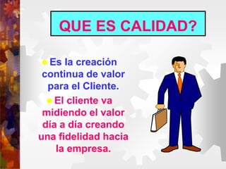 QUE ES CALIDAD?
 Es la creación
continua de valor
para el Cliente.
 El cliente va
midiendo el valor
día a día creando
una fidelidad hacia
la empresa.
 