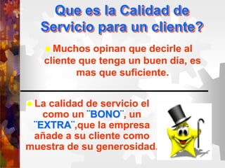 Que es la Calidad de
Servicio para un cliente?
 Muchos opinan que decirle al
cliente que tenga un buen día, es
mas que suficiente.
 La calidad de servicio el
como un ¨BONO¨, un
¨EXTRA¨,que la empresa
añade a su cliente como
muestra de su generosidad.
 