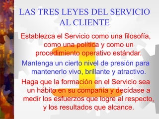 LAS TRES LEYES DEL SERVICIO
AL CLIENTE
Establezca el Servicio como una filosofía,
como una política y como un
procedimiento operativo estándar.
Mantenga un cierto nivel de presión para
mantenerlo vivo, brillante y atractivo.
Haga que la formación en el Servicio sea
un hábito en su compañía y decídase a
medir los esfuerzos que logre al respecto,
y los resultados que alcance.
 