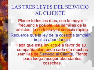 LAS TRES LEYES DEL SERVICIO
AL CLIENTE
Plante todos los días, con la mayor
frecuencia posible, las semillas de la
amistad, la cortesía y el servicio rápido.
Recuerde que la ley de la cosecha también
implica abundancia.
Haga que esta ley actué a favor de su
compañía plantando cada día muchas
semillas de Servicio al Cliente. Plante
para luego recoger abundantes
cosechas.
 