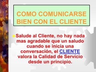 COMO COMUNICARSE
BIEN CON EL CLIENTE
Salude al Cliente, no hay nada
mas agradable que un saludo
cuando se inicia una
conversación, el CLIENTE
valora la Calidad de Servicio
desde un principio.
 