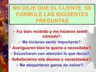 NO DEJE QUE EL CLIENTE SE
FORMULE LAS SIGUIENTES
PREGUNTAS
 Fui bien recibido y me hicieron sentir
cómodo?.
 Me hicieron sentír importante?.
 Averiguaron bien lo quería o necesitaba?.
 Escucharon con atención lo que decía?.
 Satisfacieron mis deseos o necesidades?.
 Me despertaron ganas de volver?.
 
