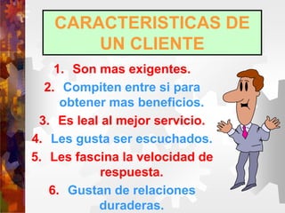 CARACTERISTICAS DE
UN CLIENTE
1. Son mas exigentes.
2. Compiten entre si para
obtener mas beneficios.
3. Es leal al mejor servicio.
4. Les gusta ser escuchados.
5. Les fascina la velocidad de
respuesta.
6. Gustan de relaciones
duraderas.
 