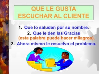 QUE LE GUSTA
ESCUCHAR AL CLIENTE
1. Que lo saluden por su nombre.
2. Que le den las Gracias
(esta palabra puede hacer milagros).
3. Ahora mismo le resuelvo el problema.
 