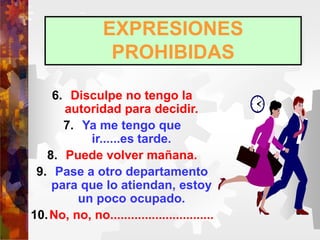 EXPRESIONES
PROHIBIDAS
6. Disculpe no tengo la
autoridad para decidir.
7. Ya me tengo que
ir......es tarde.
8. Puede volver mañana.
9. Pase a otro departamento
para que lo atiendan, estoy
un poco ocupado.
10.No, no, no..............................
 