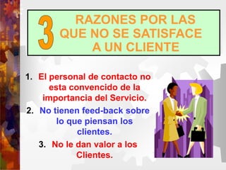 RAZONES POR LAS
QUE NO SE SATISFACE
A UN CLIENTE
1. El personal de contacto no
esta convencido de la
importancia del Servicio.
2. No tienen feed-back sobre
lo que piensan los
clientes.
3. No le dan valor a los
Clientes.
 