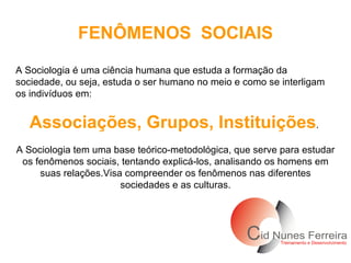 FENÔMENOS  SOCIAIS A Sociologia é uma ciência humana que estuda a formação da sociedade, ou seja, estuda o ser humano no meio e como se interligam os indivíduos em: Associações, Grupos, Instituições .  A Sociologia tem uma base teórico-metodológica, que serve para estudar os fenômenos sociais, tentando explicá-los, analisando os homens em suas relações.Visa compreender os fenômenos nas diferentes sociedades e as culturas. 