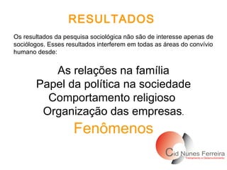 RESULTADOS   Os resultados da pesquisa sociológica não são de interesse apenas de sociólogos. Esses resultados interferem em todas as áreas do convívio humano desde: As relações na família Papel da política na sociedade Comportamento religioso  Organização das empresas . Fenômenos 