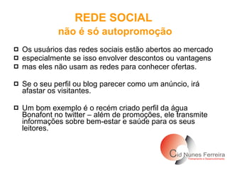 Os usuários das redes sociais estão abertos ao mercado especialmente se isso envolver descontos ou vantagens  mas eles não usam as redes para conhecer ofertas.  Se o seu perfil ou blog parecer como um anúncio, irá afastar os visitantes.  Um bom exemplo é o recém criado perfil da água Bonafont no twitter – além de promoções, ele transmite informações sobre bem-estar e saúde para os seus leitores. REDE SOCIAL   não é só autopromoção 