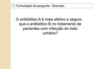 1. Formulação da pergunta - Exemplo
O antibiótico A é mais efetivo e seguro
que o antibiótico B no tratamento de
pacientes com infecção do trato
urinário?
 