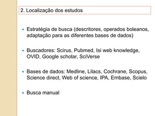 2. Localização dos estudos
 Estratégia de busca (descritores, operados boleanos,
adaptação para as diferentes bases de dados)
 Buscadores: Scirus, Pubmed, Isi web knowledge,
OVID, Google scholar, SciVerse
 Bases de dados: Medline, Lilacs, Cochrane, Scopus,
Science direct, Web of science, IPA, Embase, Scielo
 Busca manual
 