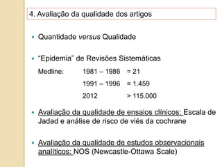 4. Avaliação da qualidade dos artigos
 Quantidade versus Qualidade
 “Epidemia” de Revisões Sistemáticas
 Avaliação da qualidade de ensaios clínicos: Escala de
Jadad e análise de risco de viés da cochrane
 Avaliação da qualidade de estudos observacionais
analíticos: NOS (Newcastle-Ottawa Scale)
Medline: 1981 – 1986 = 21
1991 – 1996 = 1.459
2012 > 115.000
 