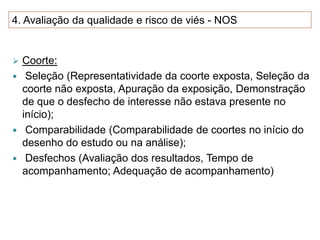 4. Avaliação da qualidade e risco de viés - NOS
 Coorte:
 Seleção (Representatividade da coorte exposta, Seleção da
coorte não exposta, Apuração da exposição, Demonstração
de que o desfecho de interesse não estava presente no
início);
 Comparabilidade (Comparabilidade de coortes no início do
desenho do estudo ou na análise);
 Desfechos (Avaliação dos resultados, Tempo de
acompanhamento; Adequação de acompanhamento)
 