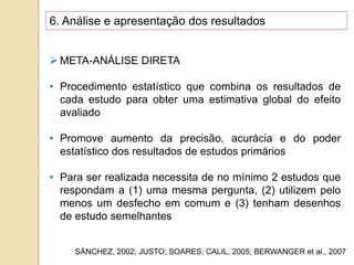 6. Análise e apresentação dos resultados
 META-ANÁLISE DIRETA
• Procedimento estatístico que combina os resultados de
cada estudo para obter uma estimativa global do efeito
avaliado
• Promove aumento da precisão, acurácia e do poder
estatístico dos resultados de estudos primários
• Para ser realizada necessita de no mínimo 2 estudos que
respondam a (1) uma mesma pergunta, (2) utilizem pelo
menos um desfecho em comum e (3) tenham desenhos
de estudo semelhantes
SÁNCHEZ, 2002; JUSTO; SOARES; CALIL, 2005; BERWANGER et al., 2007
 