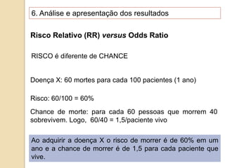 Risco Relativo (RR) versus Odds Ratio
RISCO é diferente de CHANCE
Doença X: 60 mortes para cada 100 pacientes (1 ano)
Risco: 60/100 = 60%
Chance de morte: para cada 60 pessoas que morrem 40
sobrevivem. Logo, 60/40 = 1,5/paciente vivo
Ao adquirir a doença X o risco de morrer é de 60% em um
ano e a chance de morrer é de 1,5 para cada paciente que
vive.
6. Análise e apresentação dos resultados
 