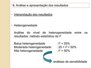 6. Análise e apresentação dos resultados
• Interpretação dos resultados
• Heterogeneidade
Análise do nível de heterogeneidade entre os
resultados: método estatístico do I2
Baixa heterogeneidade : I2 < 25%
Moderada heterogeneidade : 25 < I2 < 50%
Alta heterogeneidade : I2 > 50%
análises de sensibilidade
 