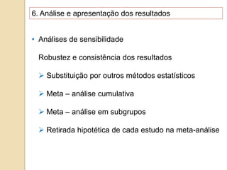 6. Análise e apresentação dos resultados
• Análises de sensibilidade
Robustez e consistência dos resultados
 Substituição por outros métodos estatísticos
 Meta – análise cumulativa
 Meta – análise em subgrupos
 Retirada hipotética de cada estudo na meta-análise
 