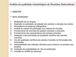 Análise da qualidade metodológica de Revisões Sistemáticas
 AMSTAR
 Itens analisados:
1. Realização de um projeto;
2. Duplicata na realização da seleção dos estudos e extração dos dados;
3. Abrangência da pesquisa bibliográfica;
4. Análise do estado de publicação nos critérios de inclusão;
5. Fornecimento de uma lista de estudos incluídos e excluídos;
6. Fornecimento das características dos estudos incluídos;
7. Avaliação e documentação da qualidade científica dos estudos
incluídos;
8. Uso da qualidade científica dos estudos incluídos na formulação das
conclusões;
9. Adequabilidade dos métodos utilizados para combinar os achados dos
estudos;
10. Avaliação da probabilidade de viés da publicação;
11. Inclusão do conflito de interesse.
 