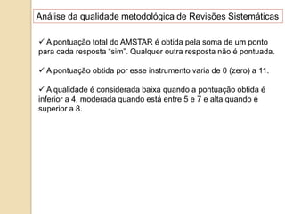  A pontuação total do AMSTAR é obtida pela soma de um ponto
para cada resposta “sim”. Qualquer outra resposta não é pontuada.
 A pontuação obtida por esse instrumento varia de 0 (zero) a 11.
 A qualidade é considerada baixa quando a pontuação obtida é
inferior a 4, moderada quando está entre 5 e 7 e alta quando é
superior a 8.
Análise da qualidade metodológica de Revisões Sistemáticas
 