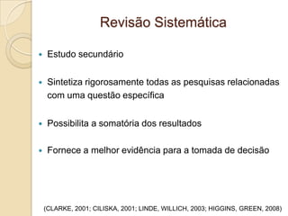 Revisão Sistemática
(CLARKE, 2001; CILISKA, 2001; LINDE, WILLICH, 2003; HIGGINS, GREEN, 2008)
 Estudo secundário
 Sintetiza rigorosamente todas as pesquisas relacionadas
com uma questão específica
 Possibilita a somatória dos resultados
 Fornece a melhor evidência para a tomada de decisão
 
