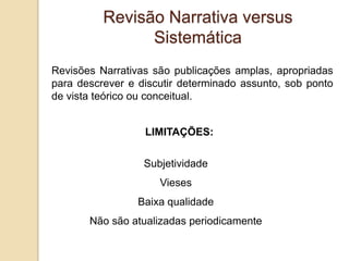 Revisões Narrativas são publicações amplas, apropriadas
para descrever e discutir determinado assunto, sob ponto
de vista teórico ou conceitual.
LIMITAÇÕES:
Subjetividade
Vieses
Baixa qualidade
Não são atualizadas periodicamente
Revisão Narrativa versus
Sistemática
 