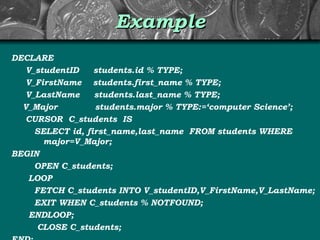Example DECLARE V_studentID  students.id % TYPE; V_FirstName  students.first_name % TYPE; V_LastName  students.last_name % TYPE; V_Major  students.major % TYPE:=‘computer Science’; CURSOR  C_students  IS SELECT id, first_name,last_name  FROM students WHERE  major=V_Major; BEGIN OPEN C_students; LOOP FETCH C_students INTO V_studentID,V_FirstName,V_LastName; EXIT WHEN C_students % NOTFOUND; ENDLOOP; CLOSE C_students; END; 