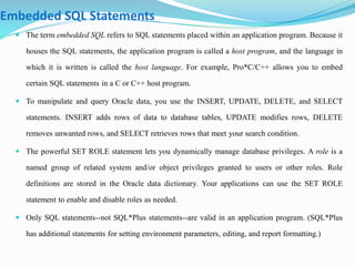 Embedded SQL Statements 
 The term embedded SQL refers to SQL statements placed within an application program. Because it 
houses the SQL statements, the application program is called a host program, and the language in 
which it is written is called the host language. For example, Pro*C/C++ allows you to embed 
certain SQL statements in a C or C++ host program. 
 To manipulate and query Oracle data, you use the INSERT, UPDATE, DELETE, and SELECT 
statements. INSERT adds rows of data to database tables, UPDATE modifies rows, DELETE 
removes unwanted rows, and SELECT retrieves rows that meet your search condition. 
 The powerful SET ROLE statement lets you dynamically manage database privileges. A role is a 
named group of related system and/or object privileges granted to users or other roles. Role 
definitions are stored in the Oracle data dictionary. Your applications can use the SET ROLE 
statement to enable and disable roles as needed. 
 Only SQL statements--not SQL*Plus statements--are valid in an application program. (SQL*Plus 
has additional statements for setting environment parameters, editing, and report formatting.) 
 