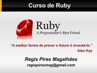 Curso de Ruby  Regis Pires Magalhães [email_address] “ A melhor forma de prever o futuro é inventá-lo.” Alan Kay 