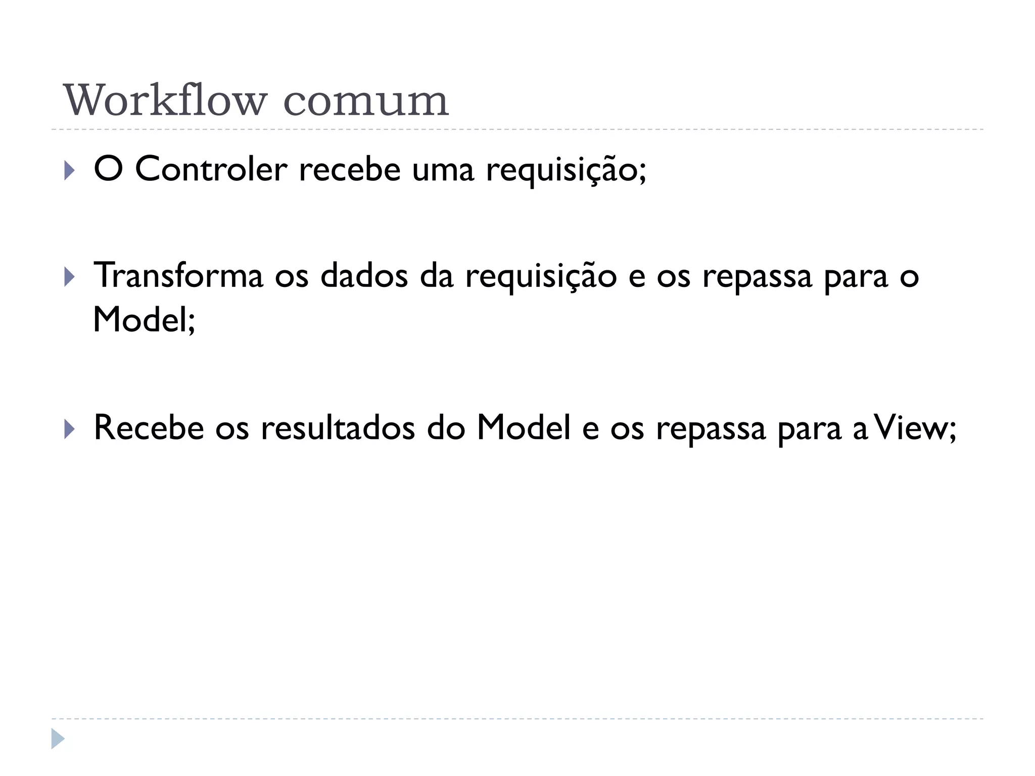 Workflow comum
}    O Controler recebe uma requisição;

}    Transforma os dados da requisição e os repassa para o
      Model;

}    Recebe os resultados do Model e os repassa para a View;
 