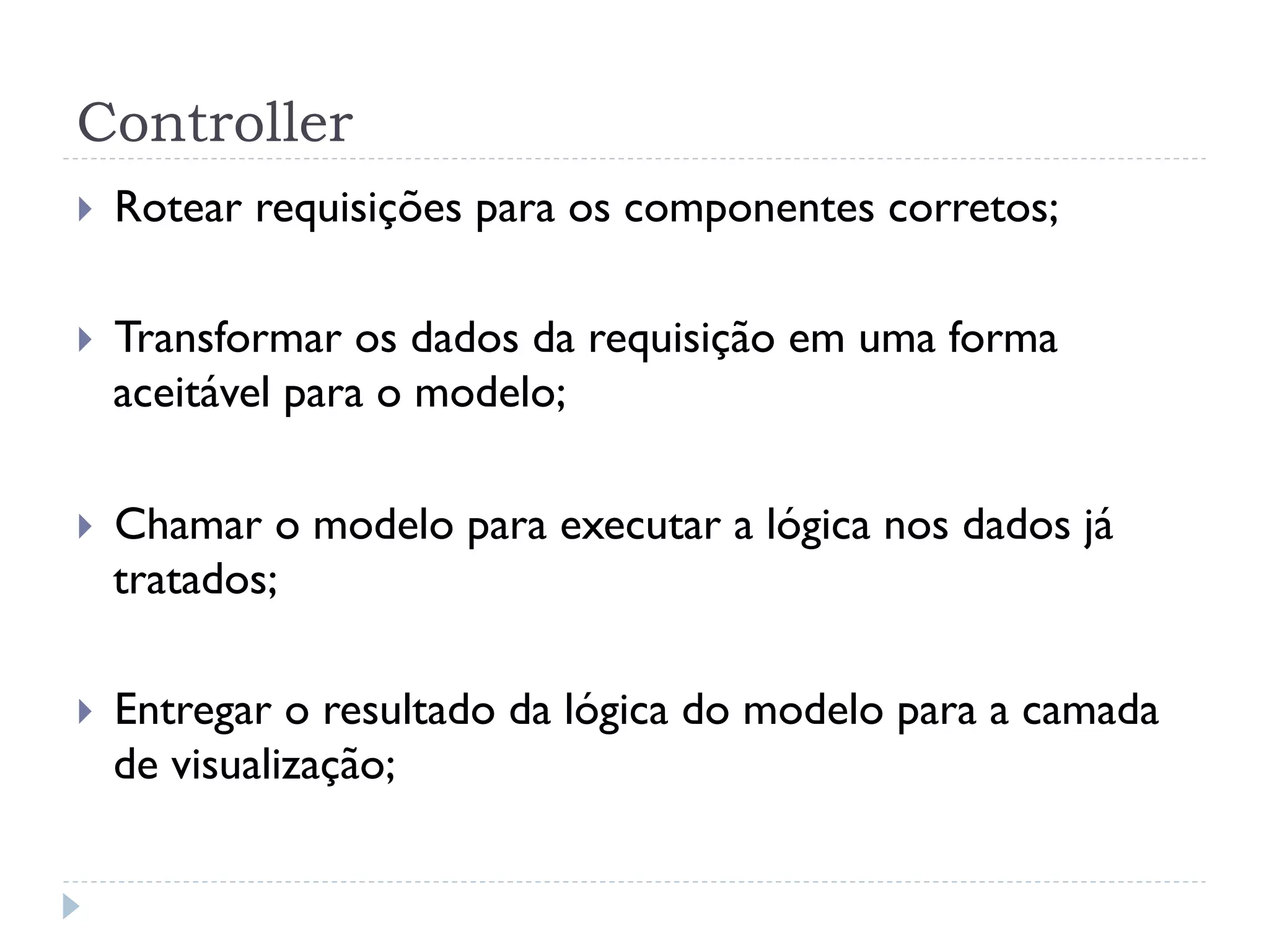 Controller
}    Rotear requisições para os componentes corretos;

}    Transformar os dados da requisição em uma forma
      aceitável para o modelo;

}    Chamar o modelo para executar a lógica nos dados já
      tratados;

}    Entregar o resultado da lógica do modelo para a camada
      de visualização;
 