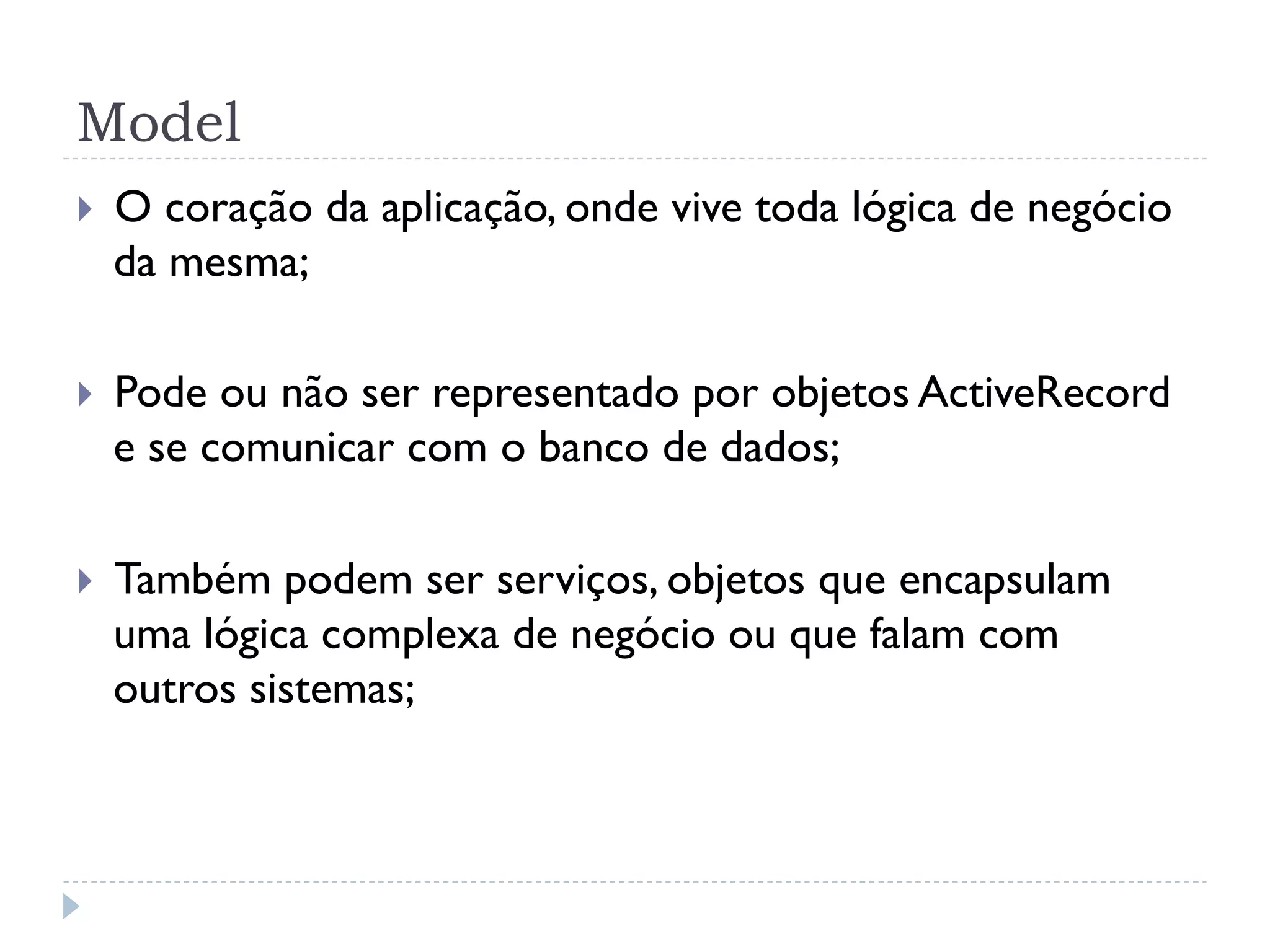 Model
}    O coração da aplicação, onde vive toda lógica de negócio
      da mesma;

}    Pode ou não ser representado por objetos ActiveRecord
      e se comunicar com o banco de dados;

}    Também podem ser serviços, objetos que encapsulam
      uma lógica complexa de negócio ou que falam com
      outros sistemas;
 