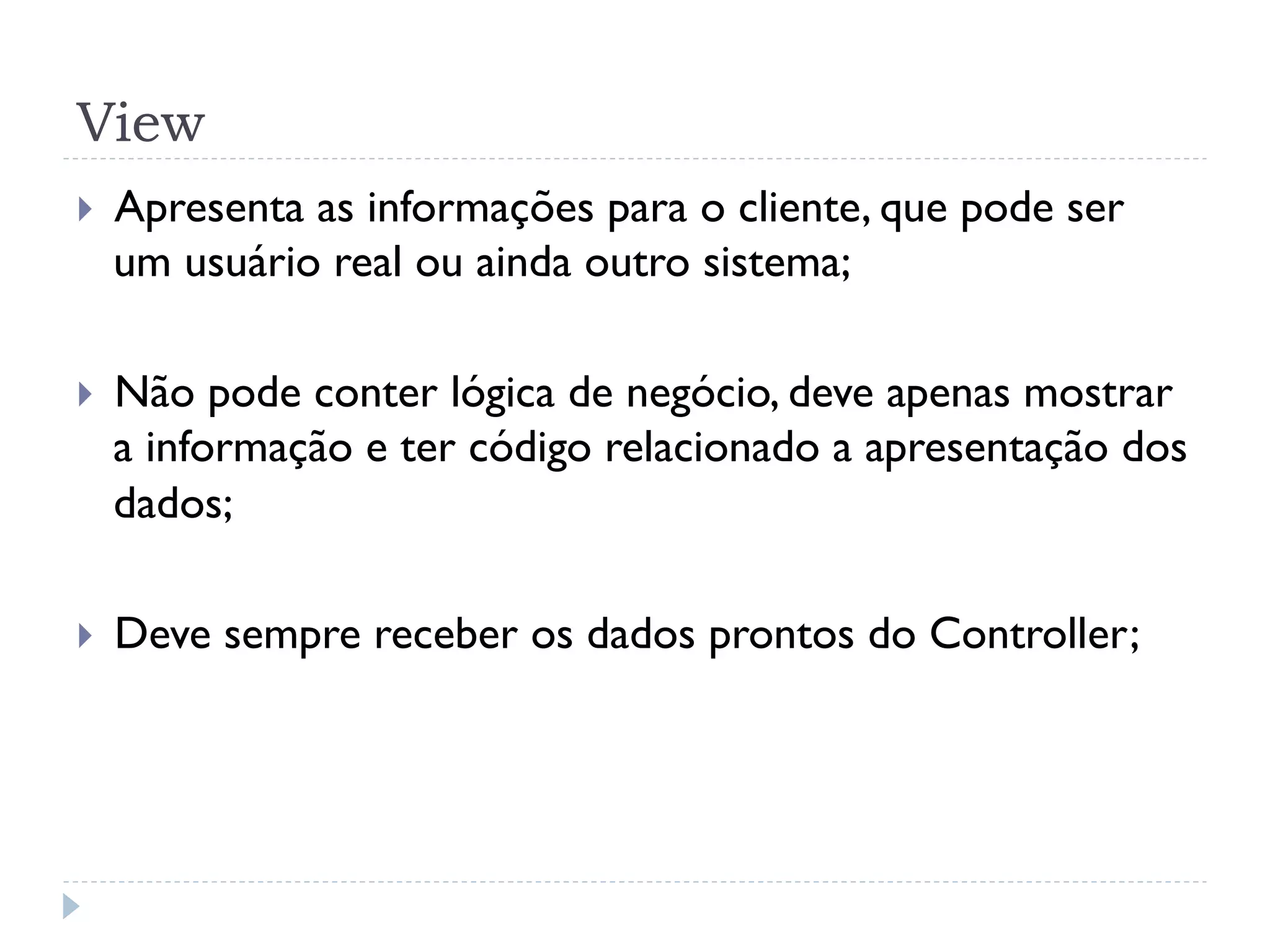 View
}    Apresenta as informações para o cliente, que pode ser
      um usuário real ou ainda outro sistema;

}    Não pode conter lógica de negócio, deve apenas mostrar
      a informação e ter código relacionado a apresentação dos
      dados;

}    Deve sempre receber os dados prontos do Controller;
 