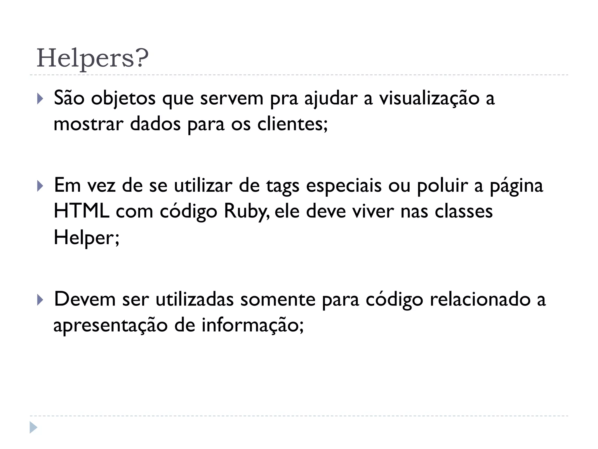 Helpers?
}    São objetos que servem pra ajudar a visualização a
      mostrar dados para os clientes;

}    Em vez de se utilizar de tags especiais ou poluir a página
      HTML com código Ruby, ele deve viver nas classes
      Helper;

}    Devem ser utilizadas somente para código relacionado a
      apresentação de informação;
 