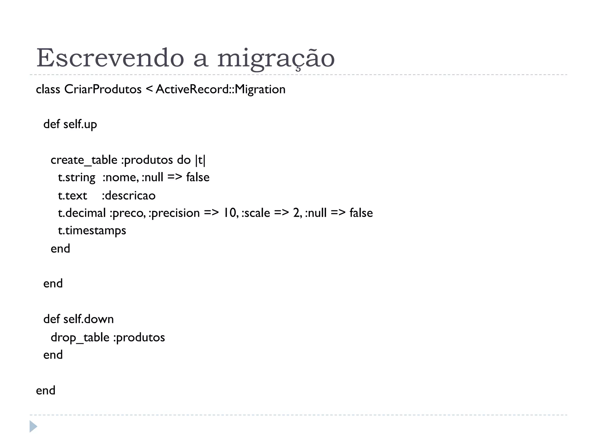 Escrevendo a migração
class CriarProdutos < ActiveRecord::Migration

 def self.up

  create_table :produtos do |t|
   t.string :nome, :null => false
   t.text :descricao
   t.decimal :preco, :precision => 10, :scale => 2, :null => false
   t.timestamps
  end

 end

 def self.down
  drop_table :produtos
 end

end
 