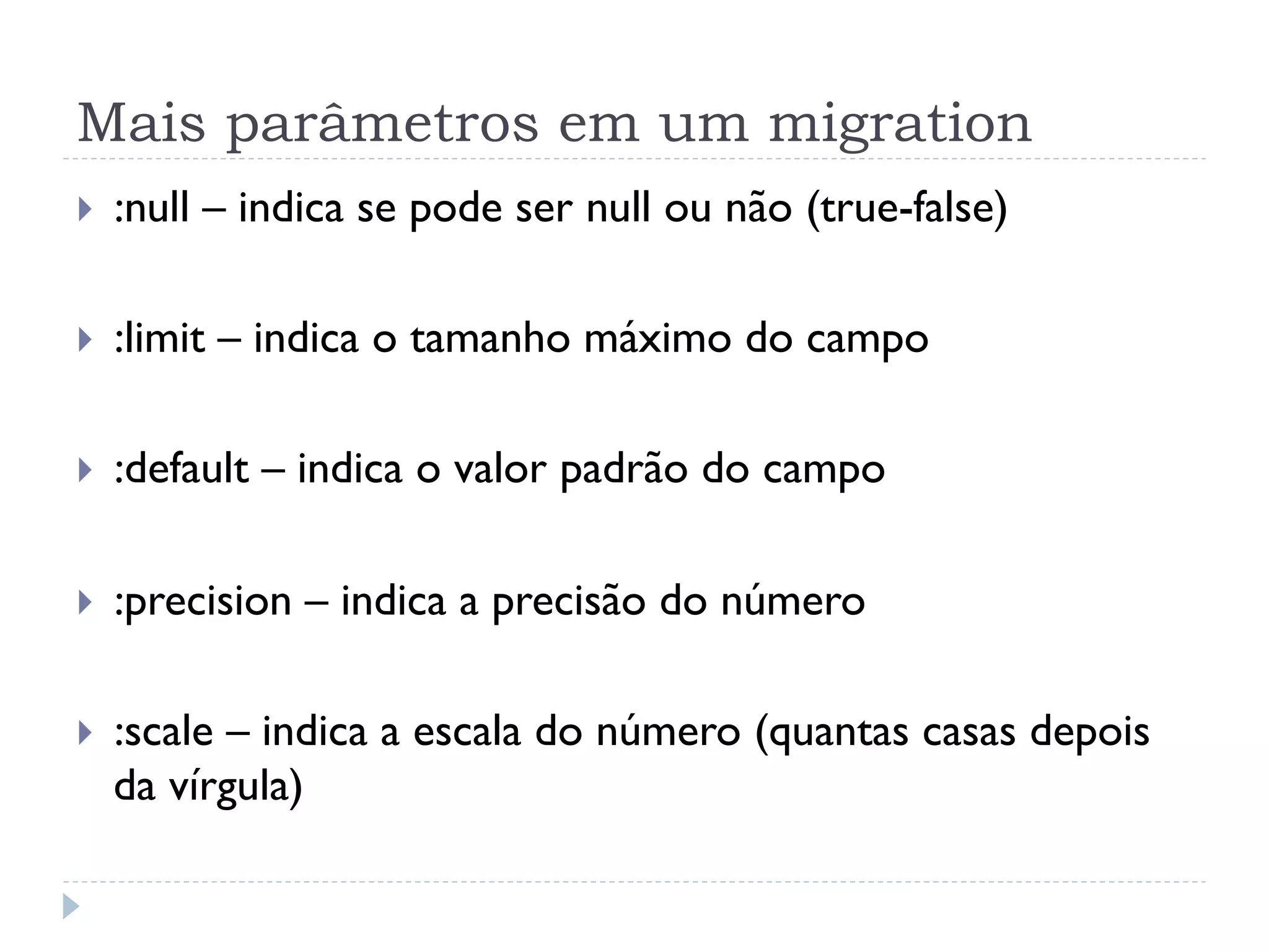 Mais parâmetros em um migration
}    :null – indica se pode ser null ou não (true-false)

}    :limit – indica o tamanho máximo do campo

}    :default – indica o valor padrão do campo

}    :precision – indica a precisão do número

}    :scale – indica a escala do número (quantas casas depois
      da vírgula)
 