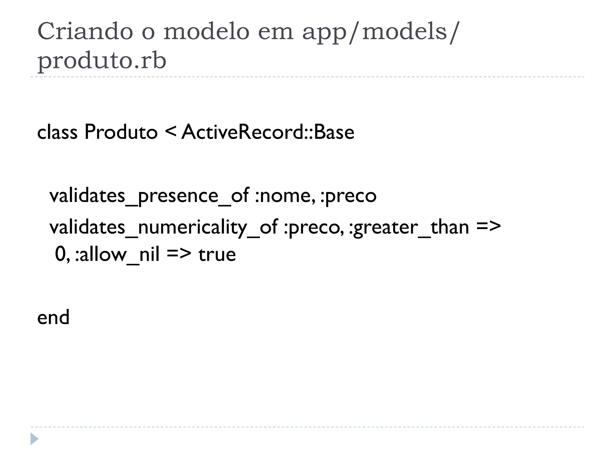 Criando o modelo em app/models/
produto.rb

class Produto < ActiveRecord::Base

 validates_presence_of :nome, :preco
 validates_numericality_of :preco, :greater_than =>
  0, :allow_nil => true

end
 