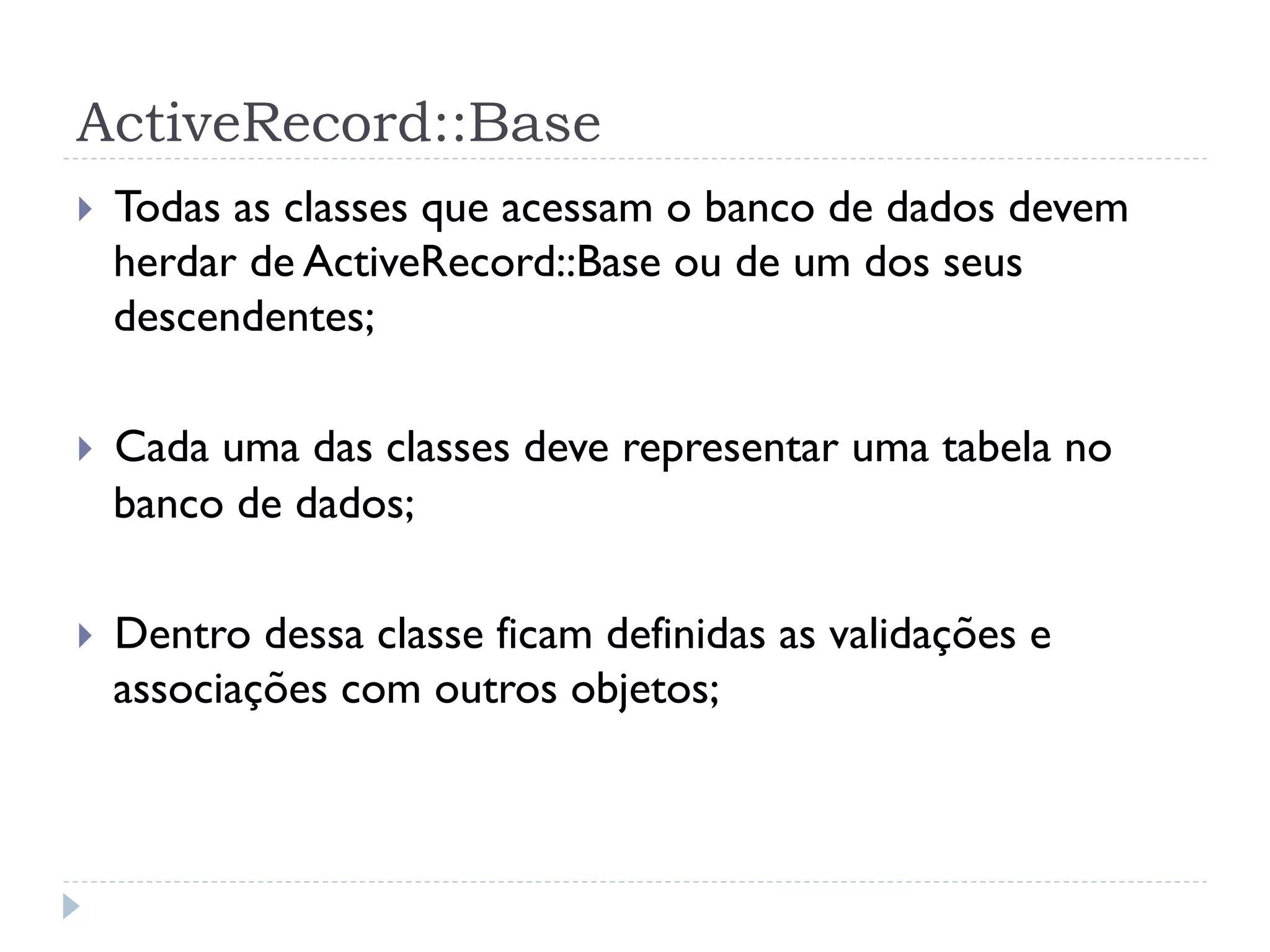 ActiveRecord::Base
}    Todas as classes que acessam o banco de dados devem
      herdar de ActiveRecord::Base ou de um dos seus
      descendentes;

}    Cada uma das classes deve representar uma tabela no
      banco de dados;

}    Dentro dessa classe ficam definidas as validações e
      associações com outros objetos;
 