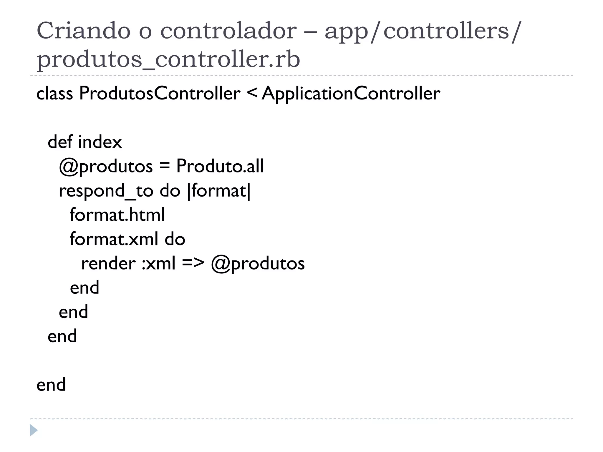 Criando o controlador – app/controllers/
produtos_controller.rb
class ProdutosController < ApplicationController

 def index
  @produtos = Produto.all
  respond_to do |format|
   format.html
   format.xml do
      render :xml => @produtos
   end
  end
 end

end
 