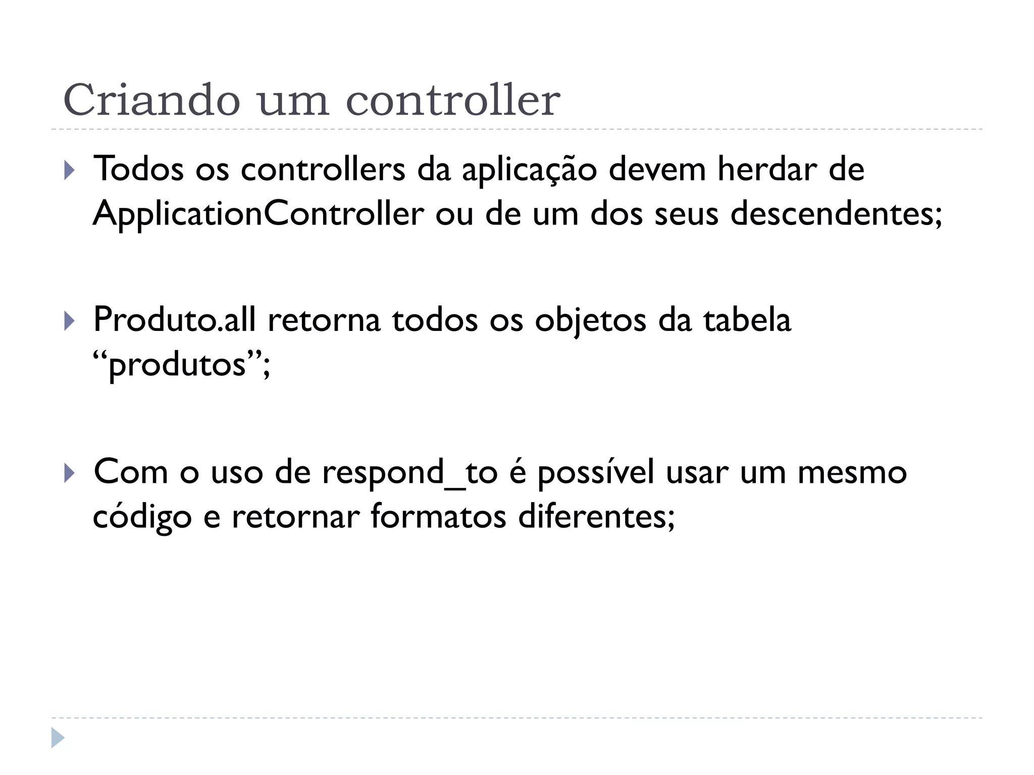 Criando um controller
}    Todos os controllers da aplicação devem herdar de
      ApplicationController ou de um dos seus descendentes;

}    Produto.all retorna todos os objetos da tabela
      “produtos”;

}    Com o uso de respond_to é possível usar um mesmo
      código e retornar formatos diferentes;
 