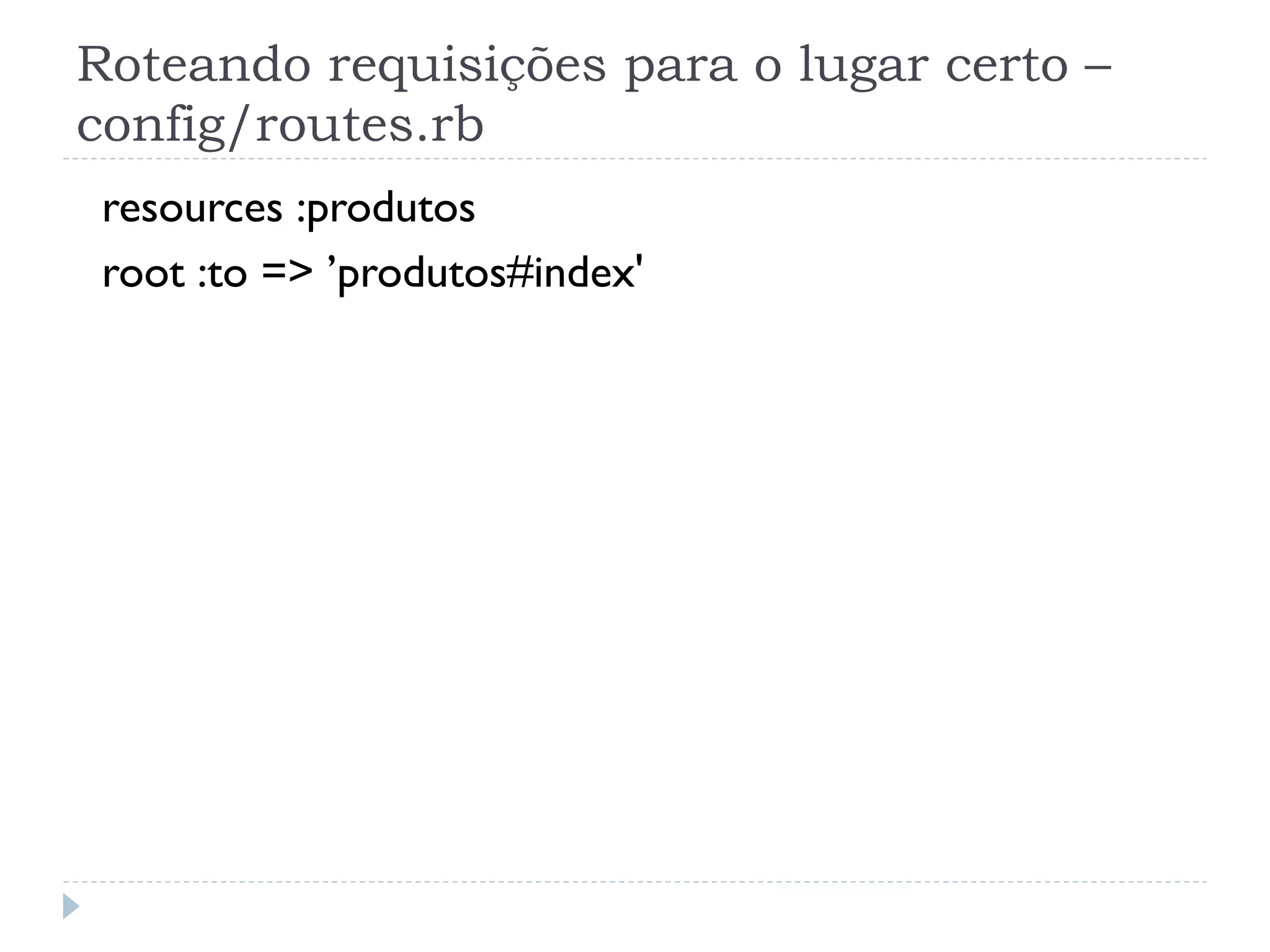 Roteando requisições para o lugar certo –
config/routes.rb
 resources :produtos
 root :to => ’produtos#index'
 